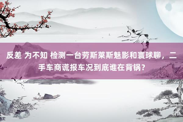 反差 为不知 检测一台劳斯莱斯魅影和寰球聊，二手车商谎报车况到底谁在背锅？