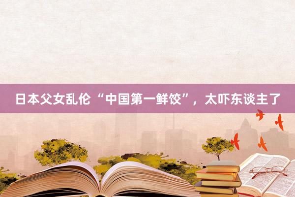 日本父女乱伦 “中国第一鲜饺”，太吓东谈主了