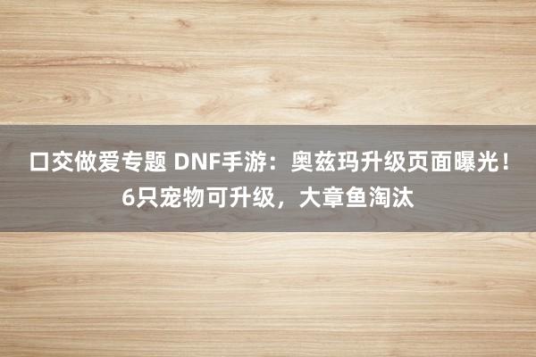 口交做爱专题 DNF手游：奥兹玛升级页面曝光！6只宠物可升级，大章鱼淘汰