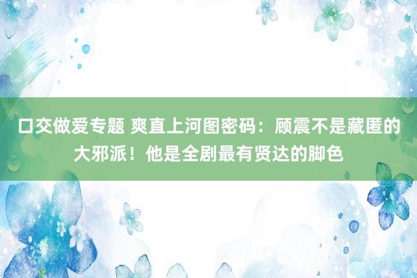 口交做爱专题 爽直上河图密码：顾震不是藏匿的大邪派！他是全剧最有贤达的脚色