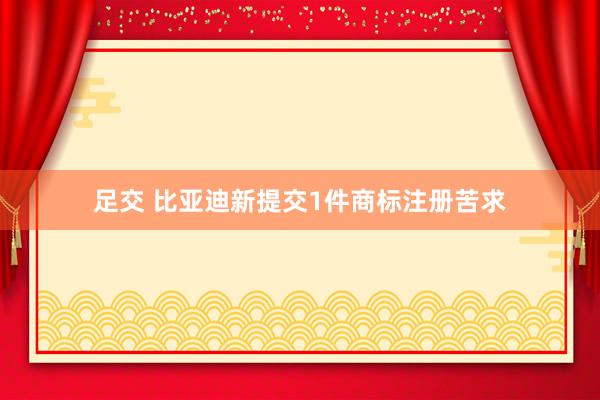 足交 比亚迪新提交1件商标注册苦求