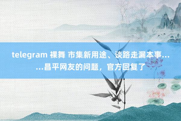 telegram 裸舞 市集新用途、谈路走漏本事......昌平网友的问题，官方回复了