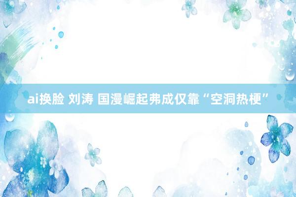 ai换脸 刘涛 国漫崛起弗成仅靠“空洞热梗”