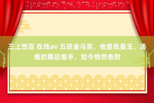 三上悠亚 在线av 五获金马奖，他是张曼玉、汤唯的幕后推手，如今悄然告别