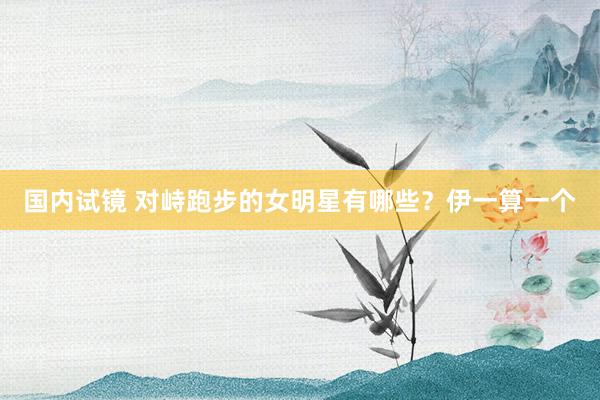 国内试镜 对峙跑步的女明星有哪些？伊一算一个