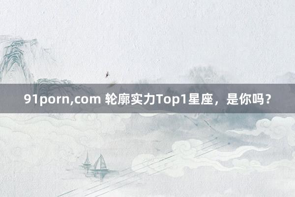 91porn,com 轮廓实力Top1星座，是你吗？