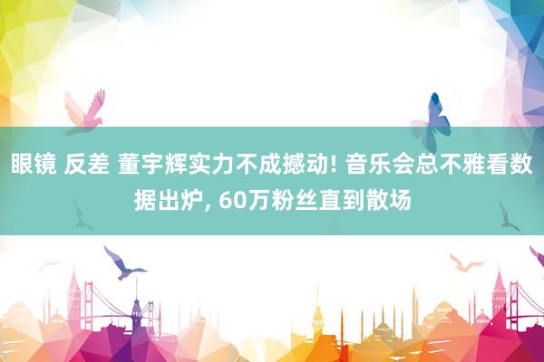 眼镜 反差 董宇辉实力不成撼动! 音乐会总不雅看数据出炉, 60万粉丝直到散场