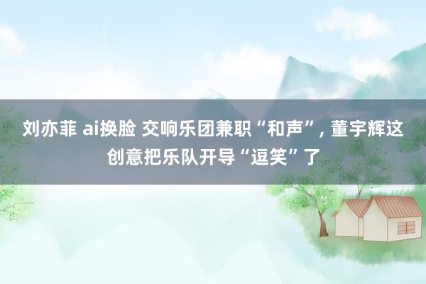 刘亦菲 ai换脸 交响乐团兼职“和声”, 董宇辉这创意把乐队开导“逗笑”了