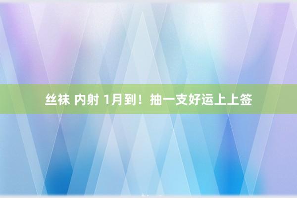 丝袜 内射 1月到！抽一支好运上上签