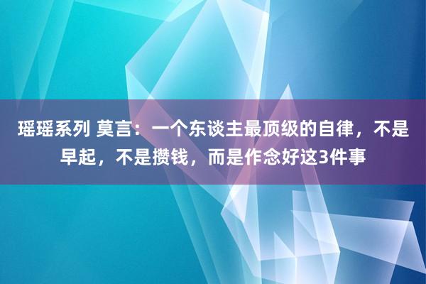 瑶瑶系列 莫言：一个东谈主最顶级的自律，不是早起，不是攒钱，而是作念好这3件事