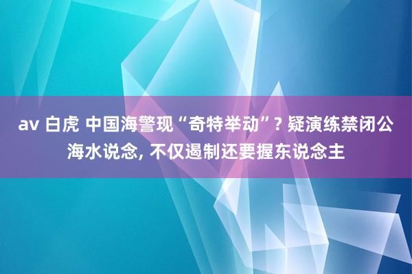 av 白虎 中国海警现“奇特举动”? 疑演练禁闭公海水说念, 不仅遏制还要握东说念主