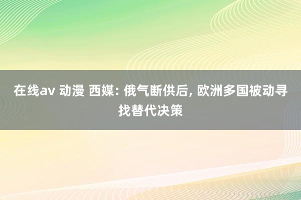 在线av 动漫 西媒: 俄气断供后, 欧洲多国被动寻找替代决策