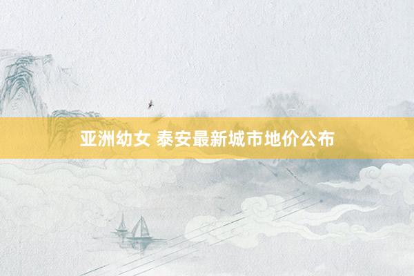 亚洲幼女 泰安最新城市地价公布