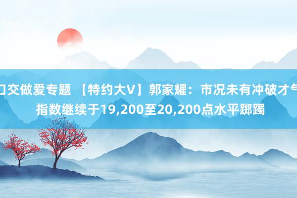 口交做爱专题 【特约大V】郭家耀：市况未有冲破才气 指数继续于19,200至20,200点水平踯躅
