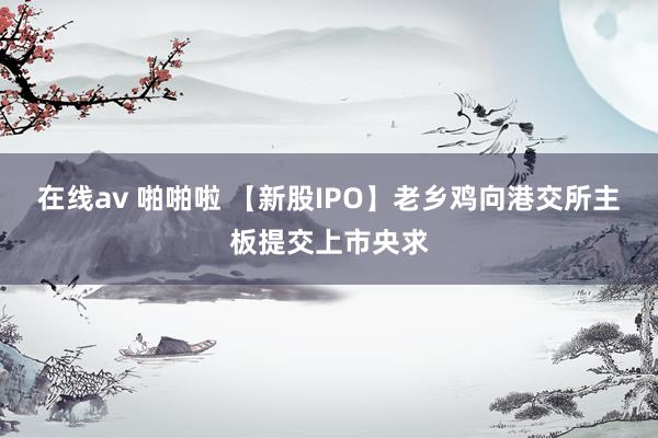 在线av 啪啪啦 【新股IPO】老乡鸡向港交所主板提交上市央求