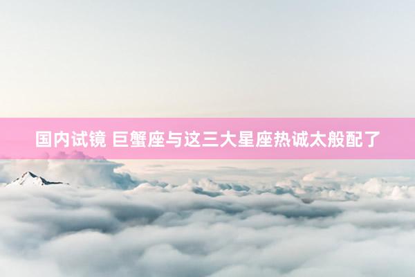 国内试镜 巨蟹座与这三大星座热诚太般配了