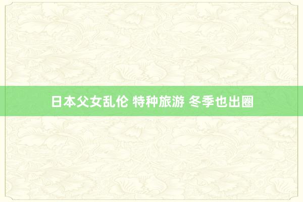 日本父女乱伦 特种旅游 冬季也出圈
