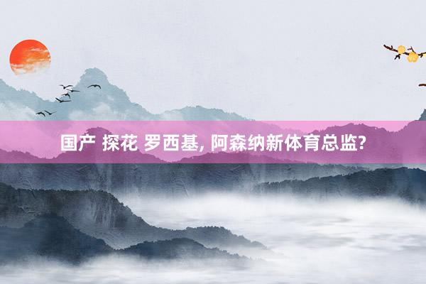 国产 探花 罗西基, 阿森纳新体育总监?
