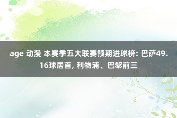 age 动漫 本赛季五大联赛预期进球榜: 巴萨49.16球居首, 利物浦、巴黎前三
