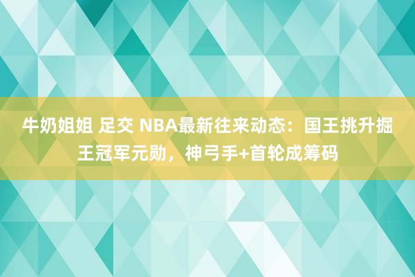 牛奶姐姐 足交 NBA最新往来动态：国王挑升掘王冠军元勋，神弓手+首轮成筹码