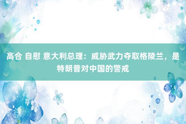 高合 自慰 意大利总理：威胁武力夺取格陵兰，是特朗普对中国的警戒