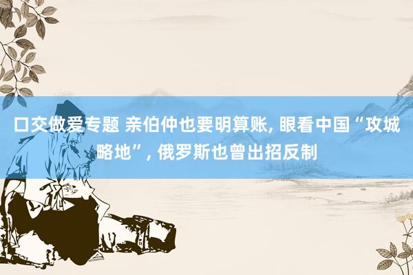 口交做爱专题 亲伯仲也要明算账, 眼看中国“攻城略地”, 俄罗斯也曾出招反制