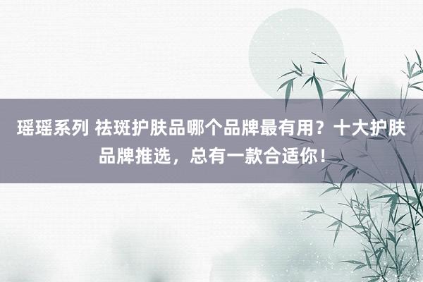 瑶瑶系列 祛斑护肤品哪个品牌最有用？十大护肤品牌推选，总有一款合适你！