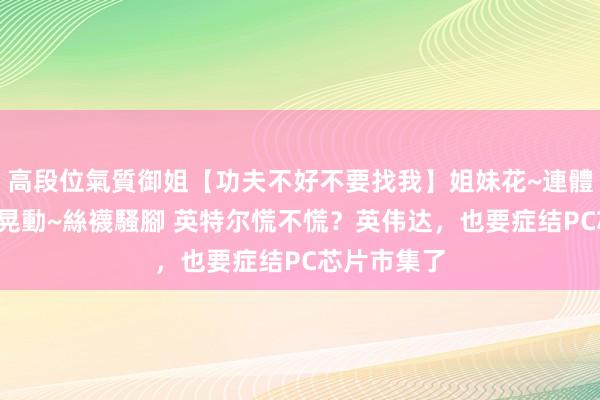高段位氣質御姐【功夫不好不要找我】姐妹花~連體絲襪~大奶晃動~絲襪騷腳 英特尔慌不慌？英伟达，也要症结PC芯片市集了