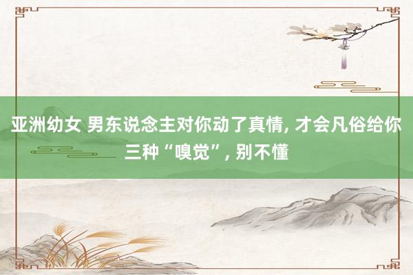 亚洲幼女 男东说念主对你动了真情, 才会凡俗给你三种“嗅觉”, 别不懂