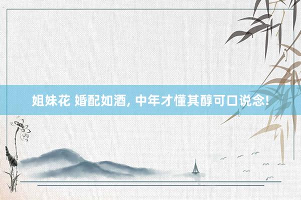 姐妹花 婚配如酒, 中年才懂其醇可口说念!