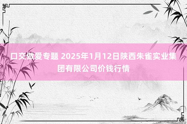 口交做爱专题 2025年1月12日陕西朱雀实业集团有限公司价钱行情