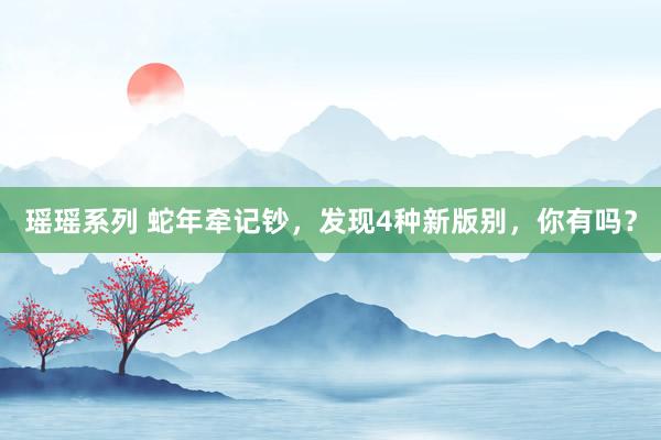瑶瑶系列 蛇年牵记钞，发现4种新版别，你有吗？