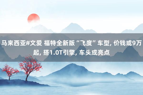 马来西亚#文爱 福特全新版“飞度”车型, 价钱或9万起, 搭1.0T引擎, 车头成亮点
