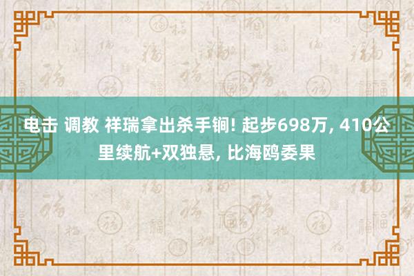 电击 调教 祥瑞拿出杀手锏! 起步698万， 410公里续航+双独悬， 比海鸥委果