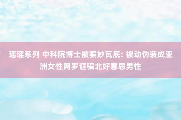 瑶瑶系列 中科院博士被骗妙瓦底: 被动伪装成亚洲女性网罗诓骗北好意思男性