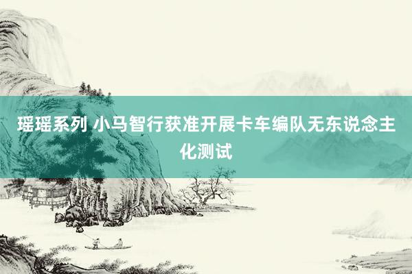 瑶瑶系列 小马智行获准开展卡车编队无东说念主化测试