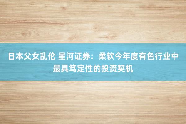 日本父女乱伦 星河证券：柔软今年度有色行业中最具笃定性的投资契机