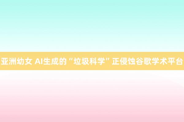 亚洲幼女 AI生成的“垃圾科学”正侵蚀谷歌学术平台