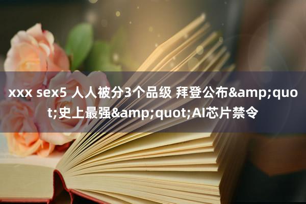xxx sex5 人人被分3个品级 拜登公布&quot;史上最强&quot;AI芯片禁令