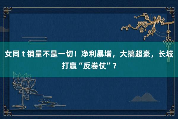 女同 t 销量不是一切！净利暴增，大搞超豪，长城打赢“反卷仗”？