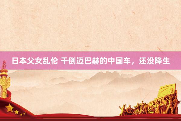 日本父女乱伦 干倒迈巴赫的中国车，还没降生