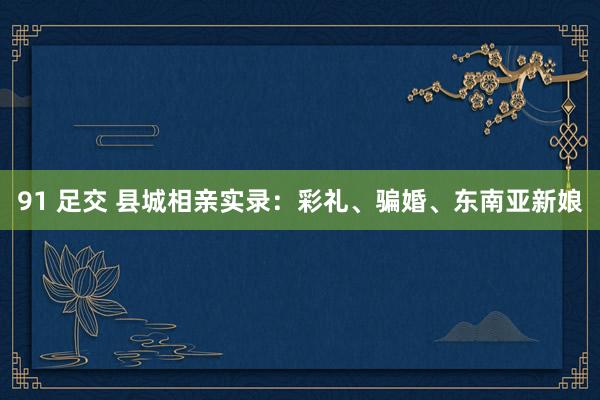 91 足交 县城相亲实录：彩礼、骗婚、东南亚新娘