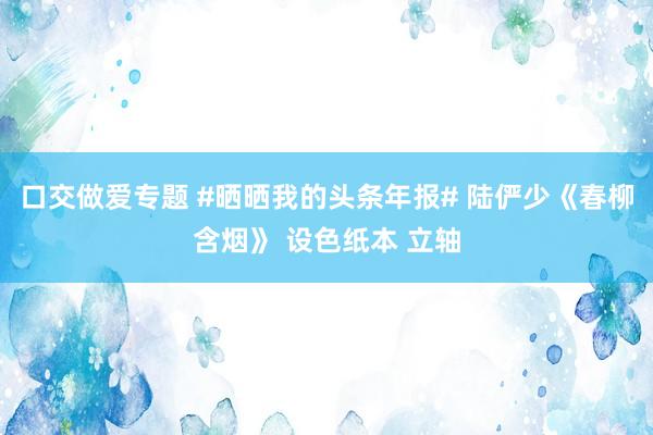 口交做爱专题 #晒晒我的头条年报# 陆俨少《春柳含烟》 设色纸本 立轴