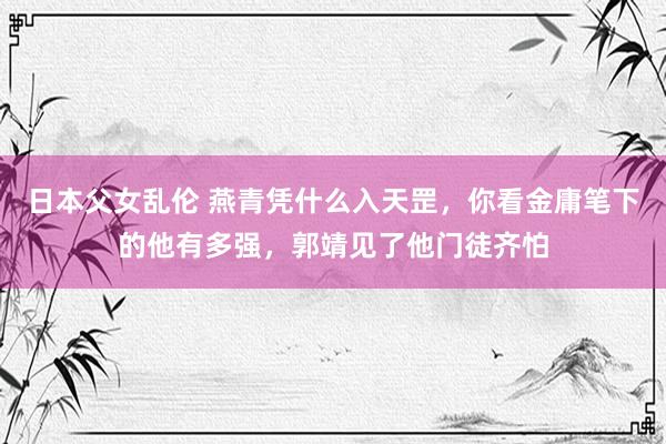日本父女乱伦 燕青凭什么入天罡，你看金庸笔下的他有多强，郭靖见了他门徒齐怕