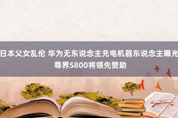 日本父女乱伦 华为无东说念主充电机器东说念主曝光 尊界S800将领先赞助