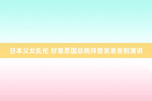 日本父女乱伦 好意思国总统拜登发表告别演讲