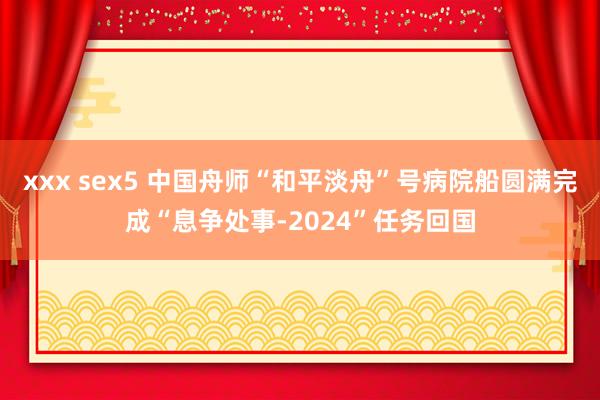 xxx sex5 中国舟师“和平淡舟”号病院船圆满完成“息争处事-2024”任务回国
