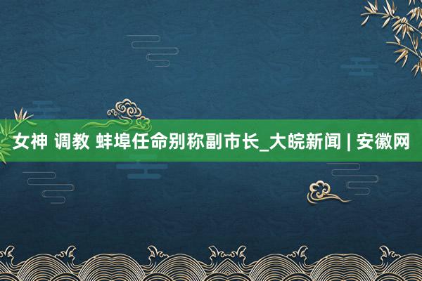 女神 调教 蚌埠任命别称副市长_大皖新闻 | 安徽网