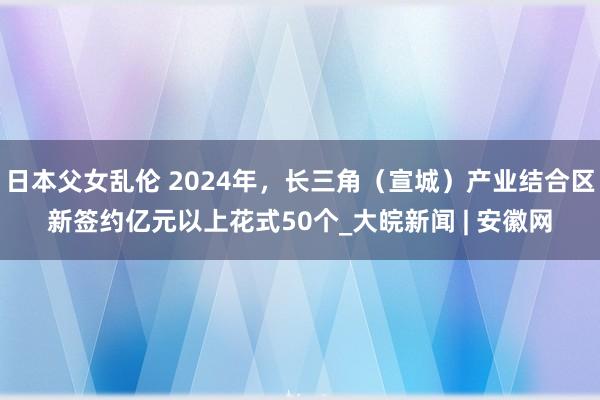 日本父女乱伦 2024年，长三角（宣城）产业结合区新签约亿元以上花式50个_大皖新闻 | 安徽网