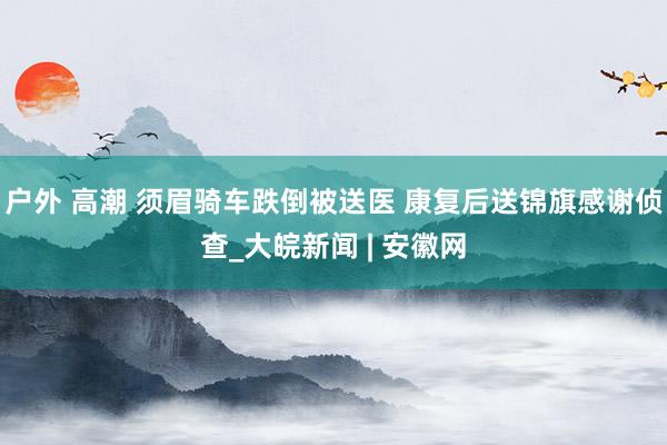 户外 高潮 须眉骑车跌倒被送医 康复后送锦旗感谢侦查_大皖新闻 | 安徽网